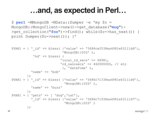 25
…and, as expected in Perl…
$ perl -MMongoDB -MData::Dumper –e 'my $c =
MongoDB::MongoClient->new()->get_database("mug")-
>get_collection("foo")->find(); while($c->has_next()) {
print Dumper($c->next()); }’
$VAR1 = { '_id' => bless( {'value' => '5686cef538ea4981e63111dd’},
'MongoDB::OID' ),
'hd' => bless( {
'local_rd_secs' => 68981,
'rd_nanosecs' => 442000000, // etc
}, 'DateTime' ),
'name' => 'bob'
};
$VAR1 = { '_id' => bless( {'value' => '5686c71338ea4981e63111d6’},
'MongoDB::OID' ),
'name' => 'buzz'
};
$VAR1 = { 'pets' => [ 'dog’,'cat’],
'_id' => bless( {'value' => '5686c71938ea4981e63111d7’},
'MongoDB::OID' )
};
 