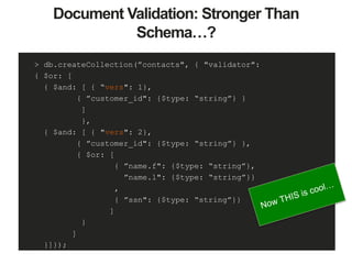 Document Validation: Stronger Than
Schema…?
> db.createCollection(”contacts", { "validator":
{ $or: [
{ $and: [ { “vers": 1},
{ ”customer_id": {$type: “string”} }
]
},
{ $and: [ { "vers": 2},
{ ”customer_id": {$type: “string”} },
{ $or: [
{ ”name.f": {$type: “string”},
”name.l": {$type: “string”}}
,
{ ”ssn": {$type: “string”}}
]
}
]
}]});
 