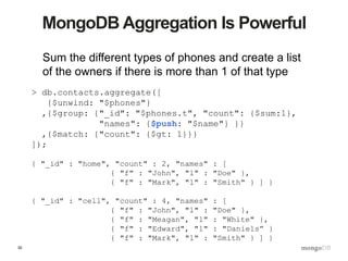 30
MongoDB Aggregation Is Powerful
Sum the different types of phones and create a list
of the owners if there is more than 1 of that type
> db.contacts.aggregate([
{$unwind: "$phones"}
,{$group: {"_id": "$phones.t", "count": {$sum:1},
"names": {$push: "$name"} }}
,{$match: {"count": {$gt: 1}}}
]);
{ "_id" : "home", "count" : 2, "names" : [
{ "f" : "John", "l" : "Doe" },
{ "f" : "Mark", "l" : "Smith" } ] }
{ "_id" : "cell", "count" : 4, "names" : [
{ "f" : "John", "l" : "Doe" },
{ "f" : "Meagan", "l" : "White" },
{ "f" : "Edward", "l" : "Daniels” }
{ "f" : "Mark", "l" : "Smith" } ] }
 
