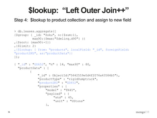 34
$lookup: “Left Outer Join++”
Step 4: $lookup to product collection and assign to new field
> db.leases.aggregate([
{$group: { _id: "$sku", n:{$sum:1},
max90:{$max:"$delinq.d90"} }}
,{$sort: {max90:-1}}
,{$limit: 2}
,{$lookup: { from: "products", localField: "_id", foreignField:
"productSKU", as:"productData"}}
]);
{ "_id" : "GD652”, "n" : 14, "max90" : 80,
"productData" : [
{
"_id" : ObjectId("5642559e0d4f2076a43584b5"),
"productType" : "rigidDumptruck",
"productSKU" : "GD652",
"properties" : {
"model" : "TR45",
"payload" : {
"std" : 45,
"unit" : "UStons"
},
 