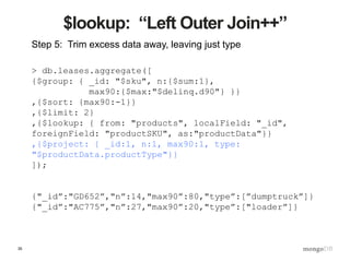 35
$lookup: “Left Outer Join++”
Step 5: Trim excess data away, leaving just type
> db.leases.aggregate([
{$group: { _id: "$sku", n:{$sum:1},
max90:{$max:"$delinq.d90"} }}
,{$sort: {max90:-1}}
,{$limit: 2}
,{$lookup: { from: "products", localField: "_id",
foreignField: "productSKU", as:"productData"}}
,{$project: { _id:1, n:1, max90:1, type:
"$productData.productType"}}
]);
{"_id”:"GD652”,"n”:14,"max90”:80,"type”:[”dumptruck”]}
{"_id”:"AC775”,"n”:27,"max90”:20,"type”:["loader”]}
 