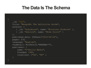 {
_id: “123”,
title: "MongoDB: The Definitive Guide",
authors: [
{ _id: "kchodorow", name: "Kristina Chodorow“ },
{ _id: "mdirold", name: “Mike Dirolf“ }
],
published_date: ISODate(”2010-09-24”),
pages: 216,
language: "English",
thumbnail: BinData(0,"AREhMQ=="),
publisher: {
name: "O’Reilly Media",
founded: 1980,
locations: ["CA”, ”NY” ]
}
}
The Data Is The Schema
 