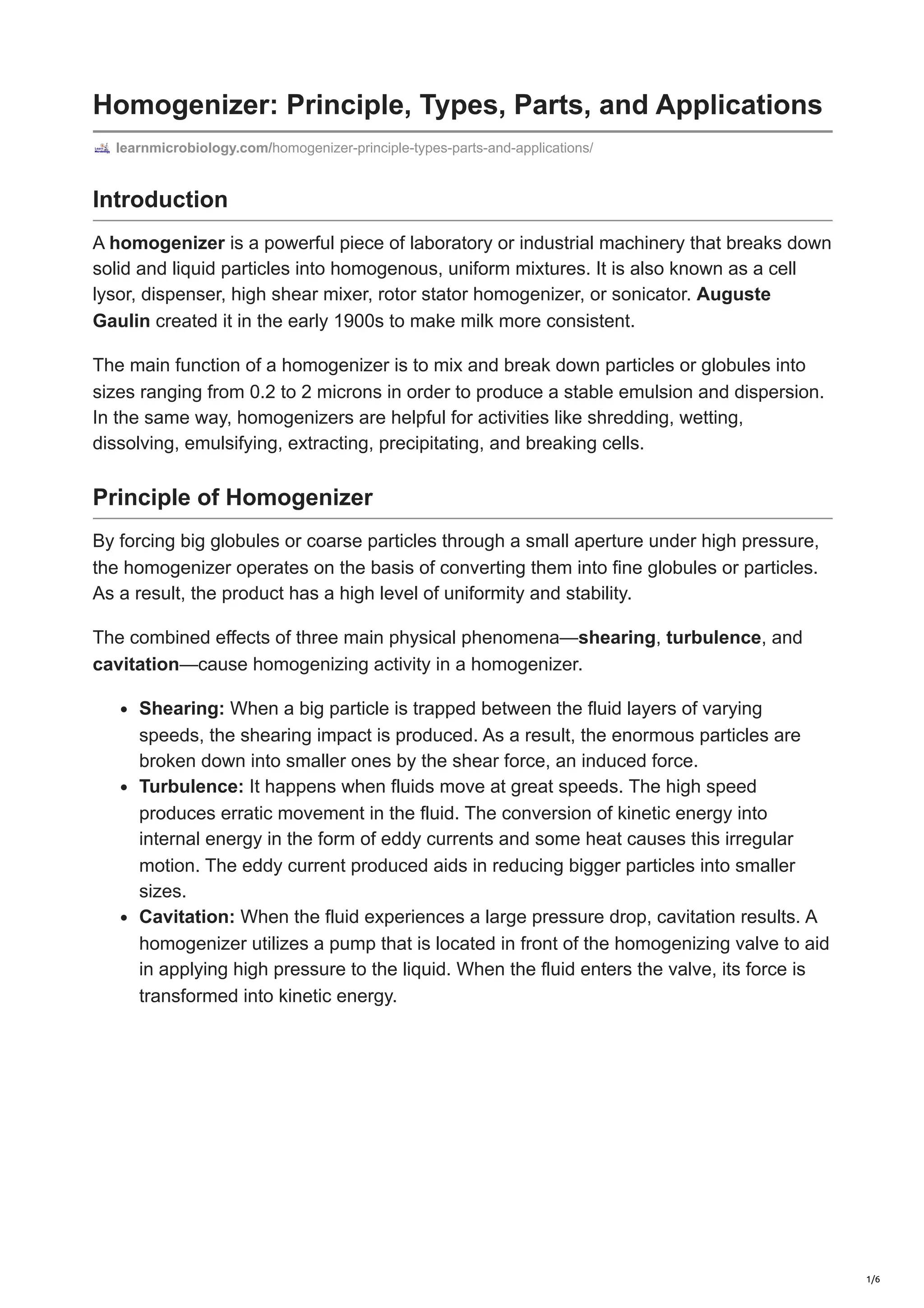 Homogenizer: Principle, Types, Parts, and Applications
learnmicrobiology.com/homogenizer-principle-types-parts-and-applications/
Introduction
A homogenizer is a powerful piece of laboratory or industrial machinery that breaks down
solid and liquid particles into homogenous, uniform mixtures. It is also known as a cell
lysor, dispenser, high shear mixer, rotor stator homogenizer, or sonicator. Auguste
Gaulin created it in the early 1900s to make milk more consistent.
The main function of a homogenizer is to mix and break down particles or globules into
sizes ranging from 0.2 to 2 microns in order to produce a stable emulsion and dispersion.
In the same way, homogenizers are helpful for activities like shredding, wetting,
dissolving, emulsifying, extracting, precipitating, and breaking cells.
Principle of Homogenizer
By forcing big globules or coarse particles through a small aperture under high pressure,
the homogenizer operates on the basis of converting them into fine globules or particles.
As a result, the product has a high level of uniformity and stability.
The combined effects of three main physical phenomena—shearing, turbulence, and
cavitation—cause homogenizing activity in a homogenizer.
Shearing: When a big particle is trapped between the fluid layers of varying
speeds, the shearing impact is produced. As a result, the enormous particles are
broken down into smaller ones by the shear force, an induced force.
Turbulence: It happens when fluids move at great speeds. The high speed
produces erratic movement in the fluid. The conversion of kinetic energy into
internal energy in the form of eddy currents and some heat causes this irregular
motion. The eddy current produced aids in reducing bigger particles into smaller
sizes.
Cavitation: When the fluid experiences a large pressure drop, cavitation results. A
homogenizer utilizes a pump that is located in front of the homogenizing valve to aid
in applying high pressure to the liquid. When the fluid enters the valve, its force is
transformed into kinetic energy.
1/6
 