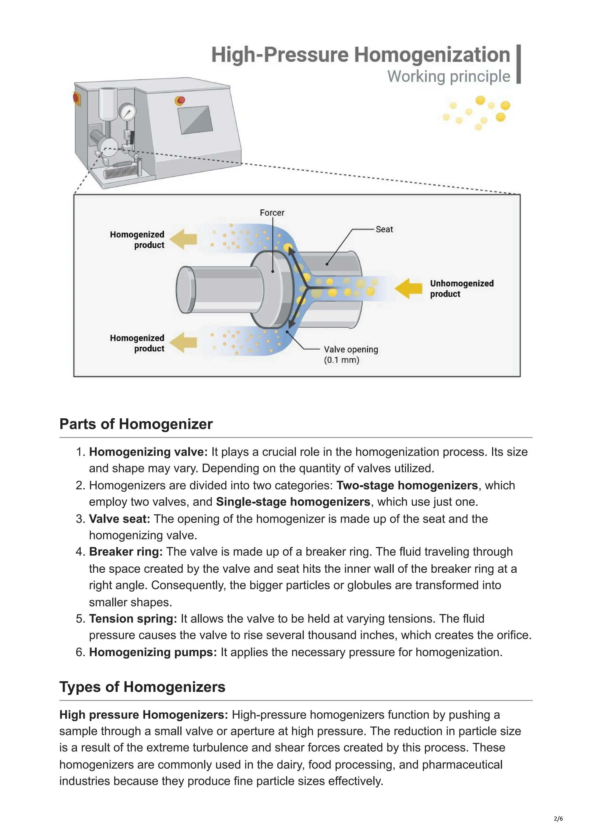 Parts of Homogenizer
1. Homogenizing valve: It plays a crucial role in the homogenization process. Its size
and shape may vary. Depending on the quantity of valves utilized.
2. Homogenizers are divided into two categories: Two-stage homogenizers, which
employ two valves, and Single-stage homogenizers, which use just one.
3. Valve seat: The opening of the homogenizer is made up of the seat and the
homogenizing valve.
4. Breaker ring: The valve is made up of a breaker ring. The fluid traveling through
the space created by the valve and seat hits the inner wall of the breaker ring at a
right angle. Consequently, the bigger particles or globules are transformed into
smaller shapes.
5. Tension spring: It allows the valve to be held at varying tensions. The fluid
pressure causes the valve to rise several thousand inches, which creates the orifice.
6. Homogenizing pumps: It applies the necessary pressure for homogenization.
Types of Homogenizers
High pressure Homogenizers: High-pressure homogenizers function by pushing a
sample through a small valve or aperture at high pressure. The reduction in particle size
is a result of the extreme turbulence and shear forces created by this process. These
homogenizers are commonly used in the dairy, food processing, and pharmaceutical
industries because they produce fine particle sizes effectively.
2/6
 