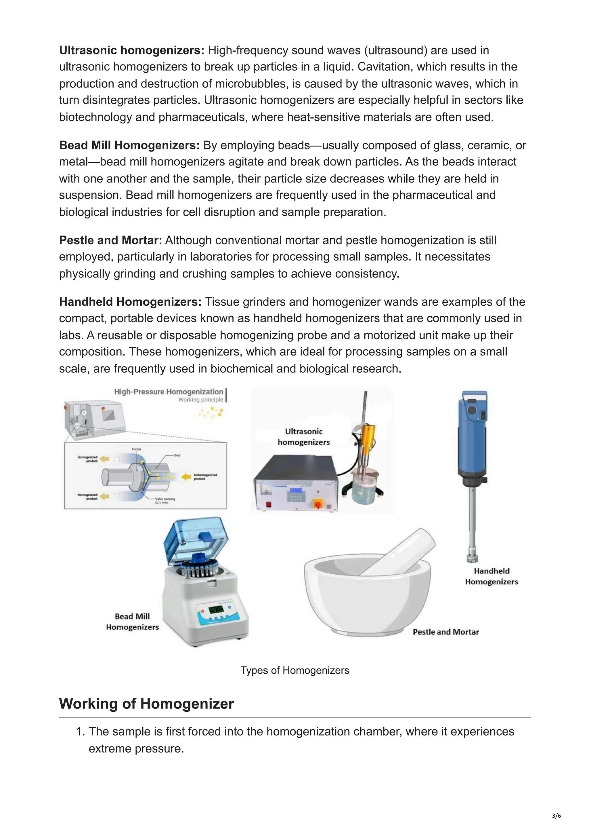 Ultrasonic homogenizers: High-frequency sound waves (ultrasound) are used in
ultrasonic homogenizers to break up particles in a liquid. Cavitation, which results in the
production and destruction of microbubbles, is caused by the ultrasonic waves, which in
turn disintegrates particles. Ultrasonic homogenizers are especially helpful in sectors like
biotechnology and pharmaceuticals, where heat-sensitive materials are often used.
Bead Mill Homogenizers: By employing beads—usually composed of glass, ceramic, or
metal—bead mill homogenizers agitate and break down particles. As the beads interact
with one another and the sample, their particle size decreases while they are held in
suspension. Bead mill homogenizers are frequently used in the pharmaceutical and
biological industries for cell disruption and sample preparation.
Pestle and Mortar: Although conventional mortar and pestle homogenization is still
employed, particularly in laboratories for processing small samples. It necessitates
physically grinding and crushing samples to achieve consistency.
Handheld Homogenizers: Tissue grinders and homogenizer wands are examples of the
compact, portable devices known as handheld homogenizers that are commonly used in
labs. A reusable or disposable homogenizing probe and a motorized unit make up their
composition. These homogenizers, which are ideal for processing samples on a small
scale, are frequently used in biochemical and biological research.
Types of Homogenizers
Working of Homogenizer
1. The sample is first forced into the homogenization chamber, where it experiences
extreme pressure.
3/6
 