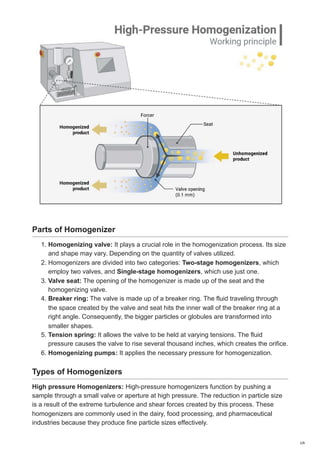 Parts of Homogenizer
1. Homogenizing valve: It plays a crucial role in the homogenization process. Its size
and shape may vary. Depending on the quantity of valves utilized.
2. Homogenizers are divided into two categories: Two-stage homogenizers, which
employ two valves, and Single-stage homogenizers, which use just one.
3. Valve seat: The opening of the homogenizer is made up of the seat and the
homogenizing valve.
4. Breaker ring: The valve is made up of a breaker ring. The fluid traveling through
the space created by the valve and seat hits the inner wall of the breaker ring at a
right angle. Consequently, the bigger particles or globules are transformed into
smaller shapes.
5. Tension spring: It allows the valve to be held at varying tensions. The fluid
pressure causes the valve to rise several thousand inches, which creates the orifice.
6. Homogenizing pumps: It applies the necessary pressure for homogenization.
Types of Homogenizers
High pressure Homogenizers: High-pressure homogenizers function by pushing a
sample through a small valve or aperture at high pressure. The reduction in particle size
is a result of the extreme turbulence and shear forces created by this process. These
homogenizers are commonly used in the dairy, food processing, and pharmaceutical
industries because they produce fine particle sizes effectively.
2/6
 