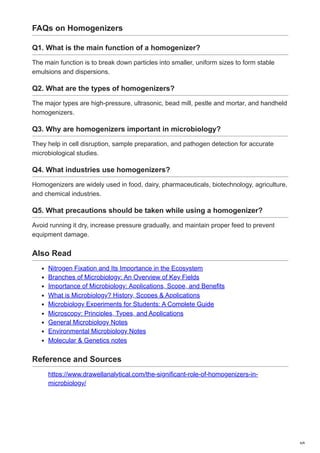 FAQs on Homogenizers
Q1. What is the main function of a homogenizer?
The main function is to break down particles into smaller, uniform sizes to form stable
emulsions and dispersions.
Q2. What are the types of homogenizers?
The major types are high-pressure, ultrasonic, bead mill, pestle and mortar, and handheld
homogenizers.
Q3. Why are homogenizers important in microbiology?
They help in cell disruption, sample preparation, and pathogen detection for accurate
microbiological studies.
Q4. What industries use homogenizers?
Homogenizers are widely used in food, dairy, pharmaceuticals, biotechnology, agriculture,
and chemical industries.
Q5. What precautions should be taken while using a homogenizer?
Avoid running it dry, increase pressure gradually, and maintain proper feed to prevent
equipment damage.
Also Read
Nitrogen Fixation and Its Importance in the Ecosystem
Branches of Microbiology: An Overview of Key Fields
Importance of Microbiology: Applications, Scope, and Benefits
What is Microbiology? History, Scopes & Applications
Microbiology Experiments for Students: A Complete Guide
Microscopy: Principles, Types, and Applications
General Microbiology Notes
Environmental Microbiology Notes
Molecular & Genetics notes
Reference and Sources
https://www.drawellanalytical.com/the-significant-role-of-homogenizers-in-
microbiology/
6/6
 