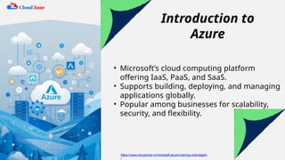 Introduction to
Azure
• Microsoft’s cloud computing platform
offering IaaS, PaaS, and SaaS.
• Supports building, deploying, and managing
applications globally.
• Popular among businesses for scalability,
security, and flexibility.
https://www.cloudzone.in/microsoft-azure-training-chandigarh
/
 