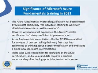 Significance of Microsoft Azure
Fundamentals training in 2021
• The Azure Fundamentals Microsoft qualification has been created
by Microsoft particularly "for individuals starting to work with
cloud-based remedies as well as solutions".
• However, without market experience, the Azure Principles
certification isn't always sufficient to guarantee a job.
• Azure fundamentals accreditations like the AZ-900 are excellent
for any type of prospect taking their very first steps into
technology or thinking about a career modification and embracing
a brand-new specialism in certifications.
• There is no such requirement for taking one of the Azure
certifications, and also a candidate requires a practical
understanding of technology principles, to start with, Azure.
 