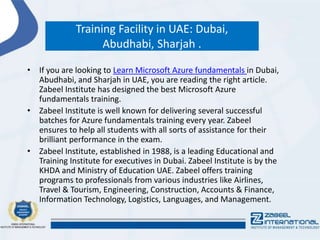 Training Facility in UAE: Dubai,
Abudhabi, Sharjah .
• If you are looking to Learn Microsoft Azure fundamentals in Dubai,
Abudhabi, and Sharjah in UAE, you are reading the right article.
Zabeel Institute has designed the best Microsoft Azure
fundamentals training.
• Zabeel Institute is well known for delivering several successful
batches for Azure fundamentals training every year. Zabeel
ensures to help all students with all sorts of assistance for their
brilliant performance in the exam.
• Zabeel Institute, established in 1988, is a leading Educational and
Training Institute for executives in Dubai. Zabeel Institute is by the
KHDA and Ministry of Education UAE. Zabeel offers training
programs to professionals from various industries like Airlines,
Travel & Tourism, Engineering, Construction, Accounts & Finance,
Information Technology, Logistics, Languages, and Management.
 