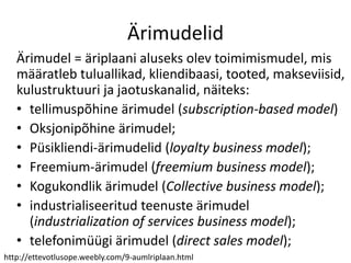 Ärimudelid
Ärimudel = äriplaani aluseks olev toimimismudel, mis
määratleb tuluallikad, kliendibaasi, tooted, makseviisid,
kulustruktuuri ja jaotuskanalid, näiteks:
• tellimuspõhine ärimudel (subscription-based model)
• Oksjonipõhine ärimudel;
• Püsikliendi-ärimudelid (loyalty business model);
• Freemium-ärimudel (freemium business model);
• Kogukondlik ärimudel (Collective business model);
• industrialiseeritud teenuste ärimudel
(industrialization of services business model);
• telefonimüügi ärimudel (direct sales model);
http://ettevotlusope.weebly.com/9-aumlriplaan.html
 