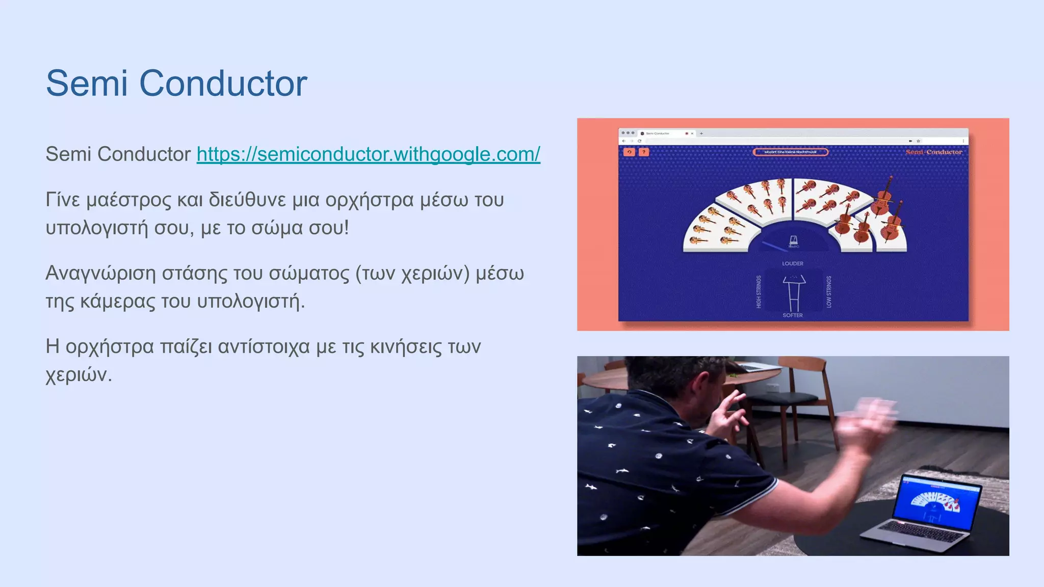 Semi Conductor
Semi Conductor https://semiconductor.withgoogle.com/
Γίνε μαέστρος και διεύθυνε μια ορχήστρα μέσω του
υπολογιστή σου, με το σώμα σου!
Αναγνώριση στάσης του σώματος (των χεριών) μέσω
της κάμερας του υπολογιστή.
Η ορχήστρα παίζει αντίστοιχα με τις κινήσεις των
χεριών.
 