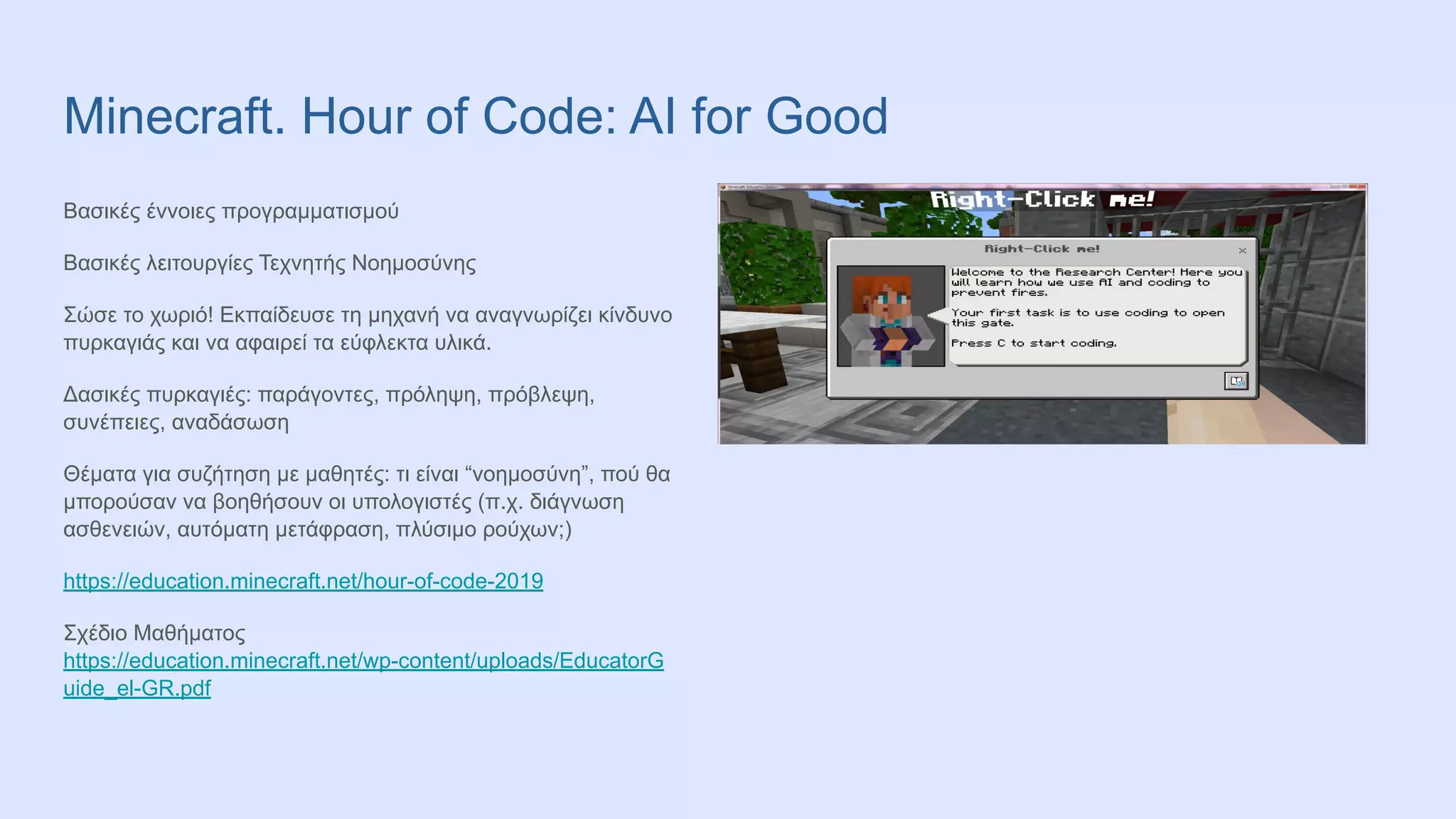 Minecraft. Hour of Code: AI for Good
Βασικές έννοιες προγραμματισμού
Βασικές λειτουργίες Τεχνητής Νοημοσύνης
Σώσε το χωριό! Εκπαίδευσε τη μηχανή να αναγνωρίζει κίνδυνο
πυρκαγιάς και να αφαιρεί τα εύφλεκτα υλικά.
Δασικές πυρκαγιές: παράγοντες, πρόληψη, πρόβλεψη,
συνέπειες, αναδάσωση
Θέματα για συζήτηση με μαθητές: τι είναι “νοημοσύνη”, πού θα
μπορούσαν να βοηθήσουν οι υπολογιστές (π.χ. διάγνωση
ασθενειών, αυτόματη μετάφραση, πλύσιμο ρούχων;)
https://education.minecraft.net/hour-of-code-2019
Σχέδιο Μαθήματος
https://education.minecraft.net/wp-content/uploads/EducatorG
uide_el-GR.pdf
 
