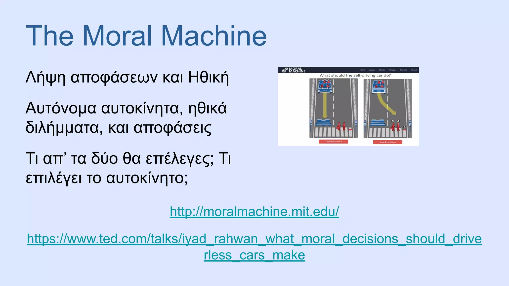 The Moral Machine
Λήψη αποφάσεων και Ηθική
Αυτόνομα αυτοκίνητα, ηθικά
διλήμματα, και αποφάσεις
Τι απ’ τα δύο θα επέλεγες; Τι
επιλέγει το αυτοκίνητο;
http://moralmachine.mit.edu/
https://www.ted.com/talks/iyad_rahwan_what_moral_decisions_should_drive
rless_cars_make
 