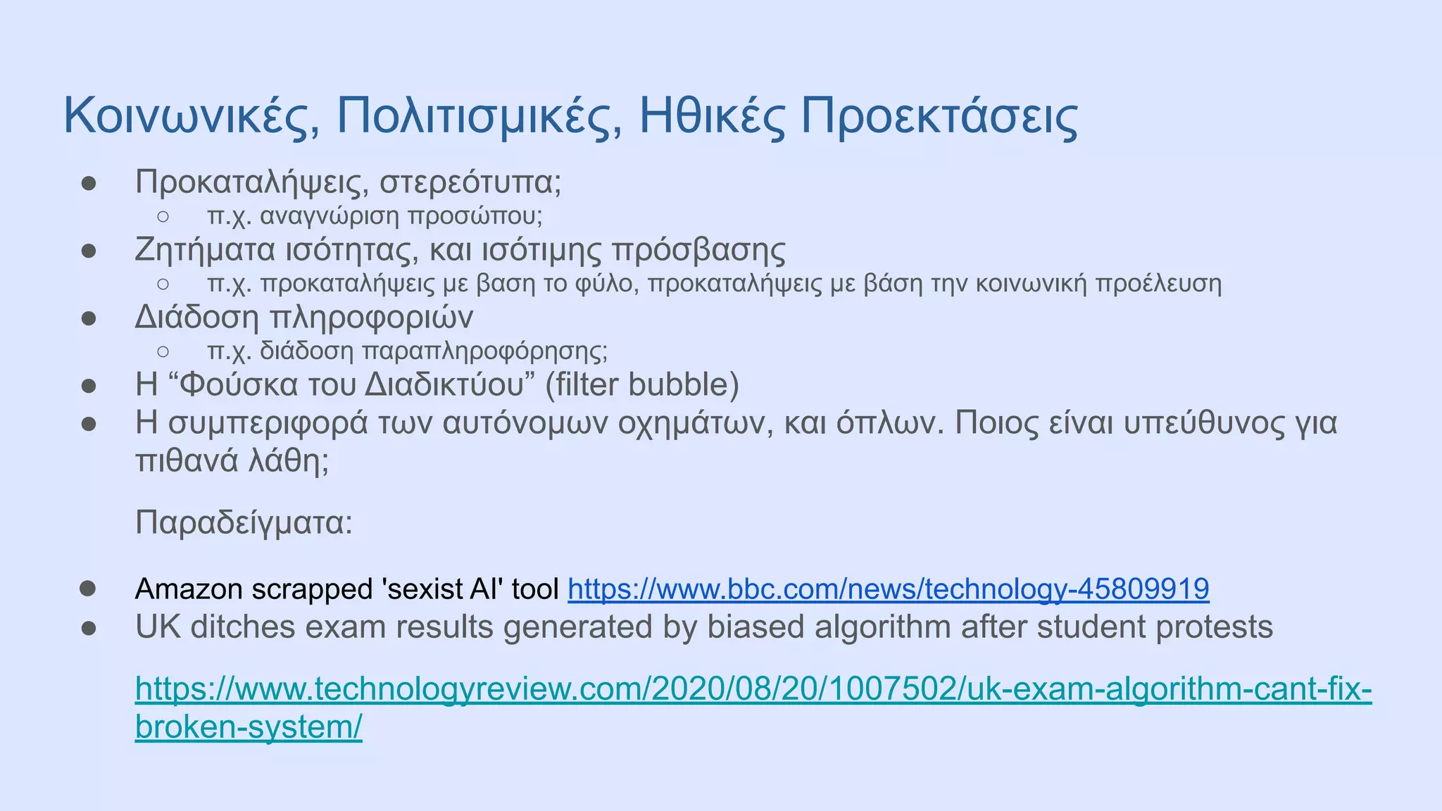 Κοινωνικές, Πολιτισμικές, Ηθικές Προεκτάσεις
● Προκαταλήψεις, στερεότυπα;
○ π.χ. αναγνώριση προσώπου;
● Ζητήματα ισότητας, και ισότιμης πρόσβασης
○ π.χ. προκαταλήψεις με βαση το φύλο, προκαταλήψεις με βάση την κοινωνική προέλευση
● Διάδοση πληροφοριών
○ π.χ. διάδοση παραπληροφόρησης;
● Η “Φούσκα του Διαδικτύου” (filter bubble)
● Η συμπεριφορά των αυτόνομων οχημάτων, και όπλων. Ποιος είναι υπεύθυνος για
πιθανά λάθη;
Παραδείγματα:
● Amazon scrapped 'sexist AI' tool https://www.bbc.com/news/technology-45809919
● UK ditches exam results generated by biased algorithm after student protests
https://www.technologyreview.com/2020/08/20/1007502/uk-exam-algorithm-cant-fix-
broken-system/
 
