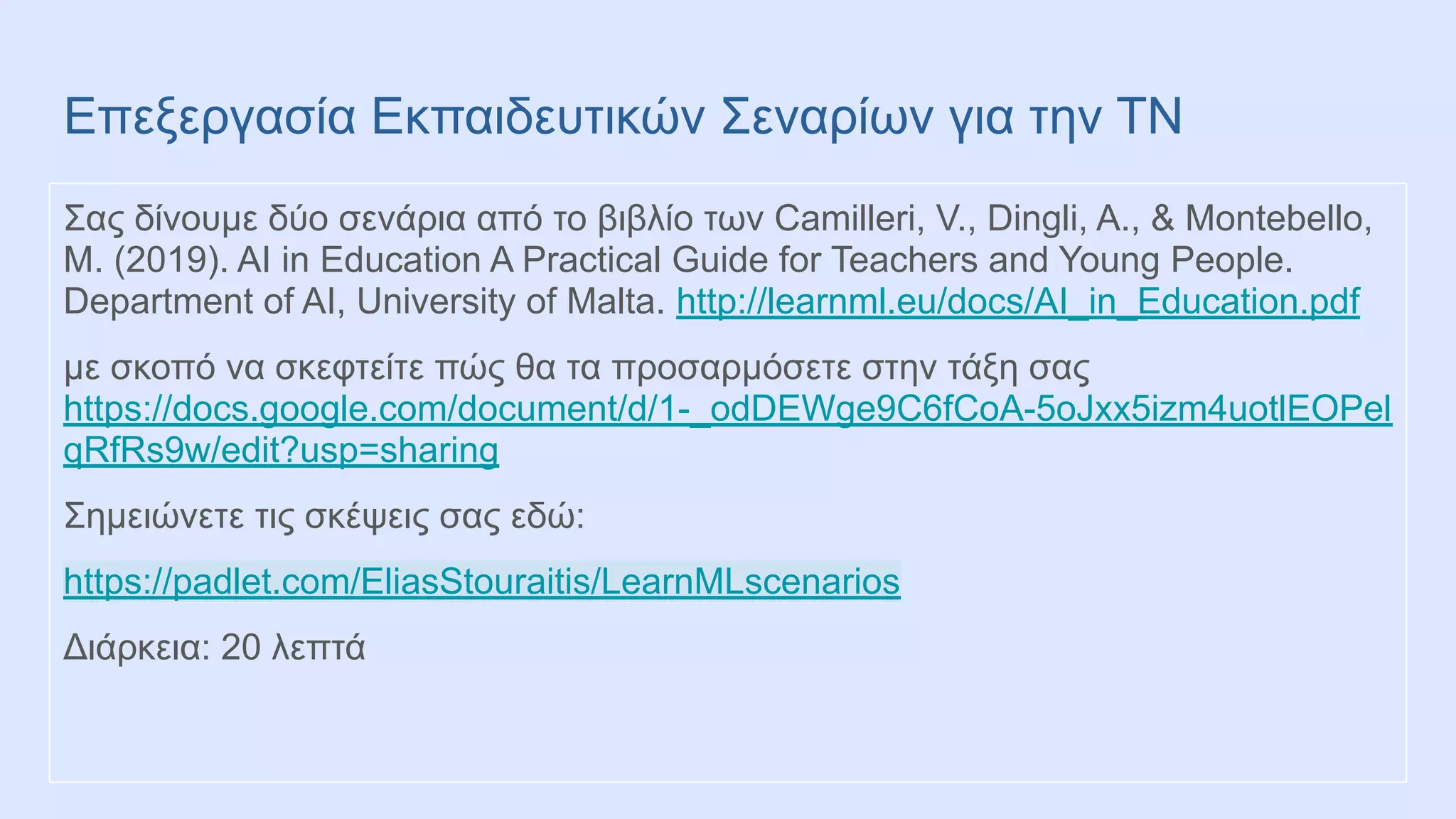 Επεξεργασία Εκπαιδευτικών Σεναρίων για την ΤΝ
Σας δίνουμε δύο σενάρια από το βιβλίο των Camilleri, V., Dingli, A., & Montebello,
M. (2019). AI in Education A Practical Guide for Teachers and Young People.
Department of AI, University of Malta. http://learnml.eu/docs/AI_in_Education.pdf
με σκοπό να σκεφτείτε πώς θα τα προσαρμόσετε στην τάξη σας
https://docs.google.com/document/d/1-_odDEWge9C6fCoA-5oJxx5izm4uotlEOPel
qRfRs9w/edit?usp=sharing
Σημειώνετε τις σκέψεις σας εδώ:
https://padlet.com/EliasStouraitis/LearnMLscenarios
Διάρκεια: 20 λεπτά
 