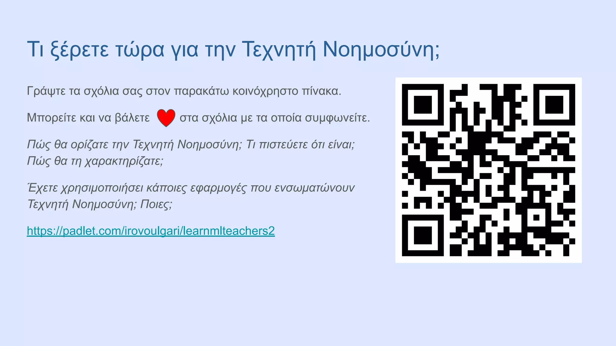 Τι ξέρετε τώρα για την Τεχνητή Νοημοσύνη;
Γράψτε τα σχόλια σας στον παρακάτω κοινόχρηστο πίνακα.
Μπορείτε και να βάλετε στα σχόλια με τα οποία συμφωνείτε.
Πώς θα ορίζατε την Τεχνητή Νοημοσύνη; Τι πιστεύετε ότι είναι;
Πώς θα τη χαρακτηρίζατε;
Έχετε χρησιμοποιήσει κάποιες εφαρμογές που ενσωματώνουν
Τεχνητή Νοημοσύνη; Ποιες;
https://padlet.com/irovoulgari/learnmlteachers2
 