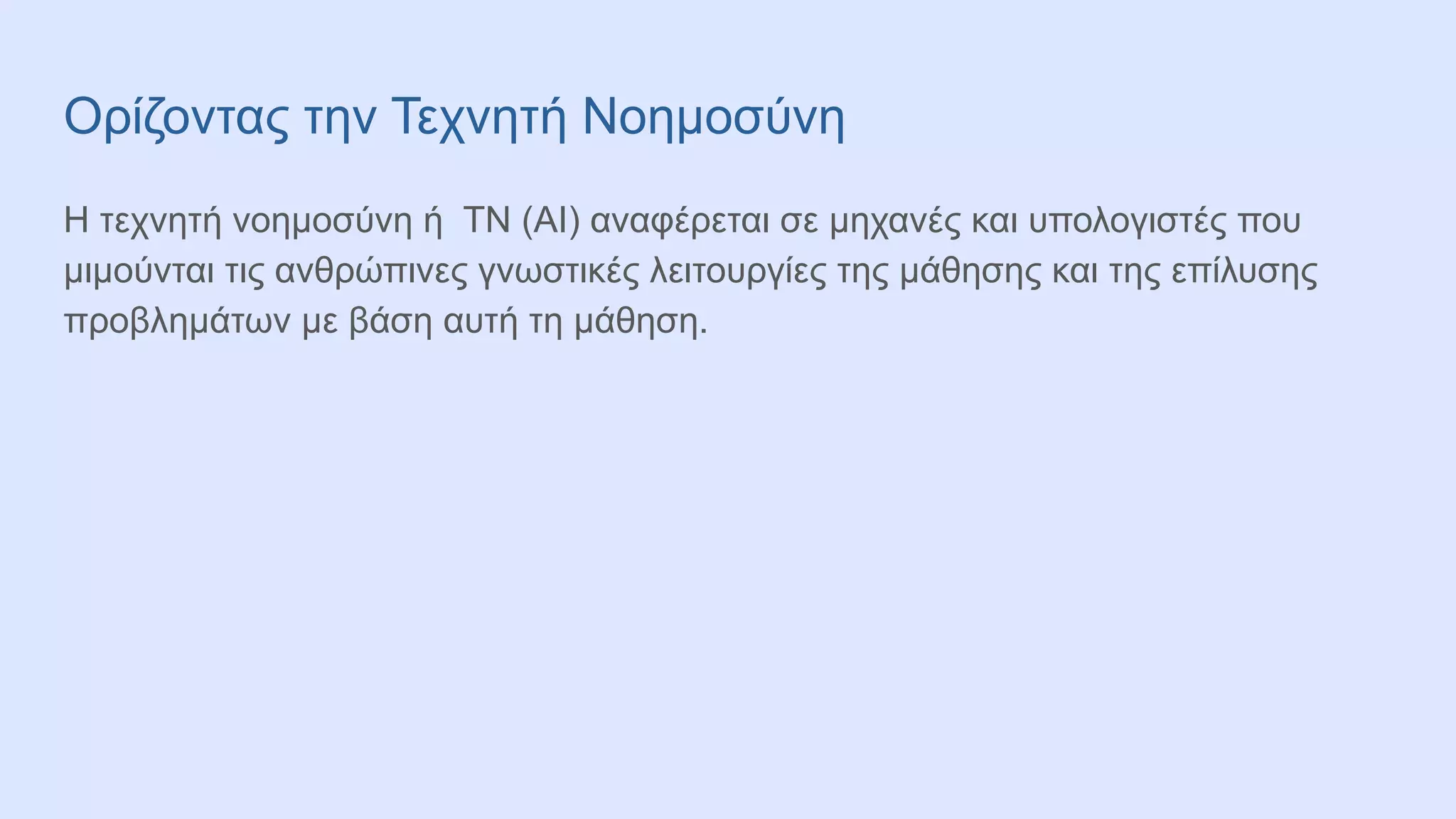 Ορίζοντας την Τεχνητή Νοημοσύνη
Η τεχνητή νοημοσύνη ή ΤΝ (ΑΙ) αναφέρεται σε μηχανές και υπολογιστές που
μιμούνται τις ανθρώπινες γνωστικές λειτουργίες της μάθησης και της επίλυσης
προβλημάτων με βάση αυτή τη μάθηση.
 