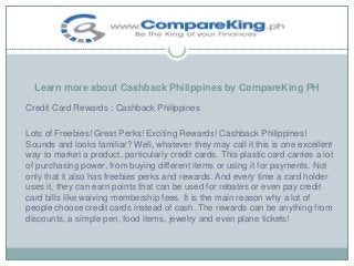 Learn more about Cashback Philippines by CompareKing PH
Credit Card Rewards : Cashback Philippines
Lots of Freebies! Great Perks! Exciting Rewards! Cashback Philippines!
Sounds and looks familiar? Well, whatever they may call it this is one excellent
way to market a product, particularly credit cards. This plastic card carries a lot
of purchasing power, from buying different items or using it for payments. Not
only that it also has freebies perks and rewards. And every time a card holder
uses it, they can earn points that can be used for rebates or even pay credit
card bills like waiving membership fees. It is the main reason why a lot of
people choose credit cards instead of cash. The rewards can be anything from
discounts, a simple pen, food items, jewelry and even plane tickets!

 
