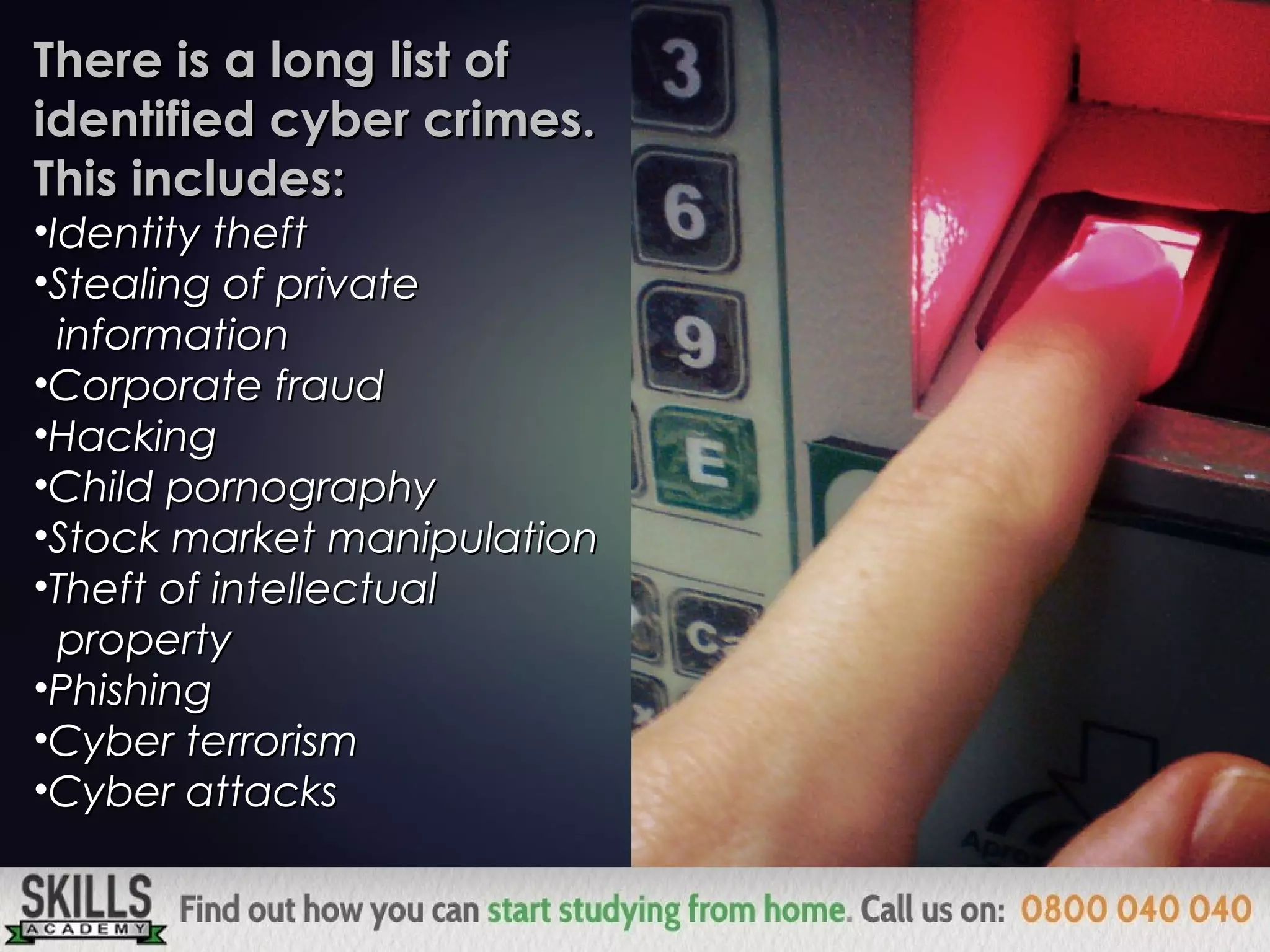 There is a long list ofThere is a long list of
identified cyber crimes.identified cyber crimes.
This includes:This includes:
•Identity theftIdentity theft
•Stealing of privateStealing of private
informationinformation
•Corporate fraudCorporate fraud
•HackingHacking
•Child pornographyChild pornography
•Stock market manipulationStock market manipulation
•Theft of intellectualTheft of intellectual
propertyproperty
•PhishingPhishing
•Cyber terrorismCyber terrorism
•Cyber attacksCyber attacks
 