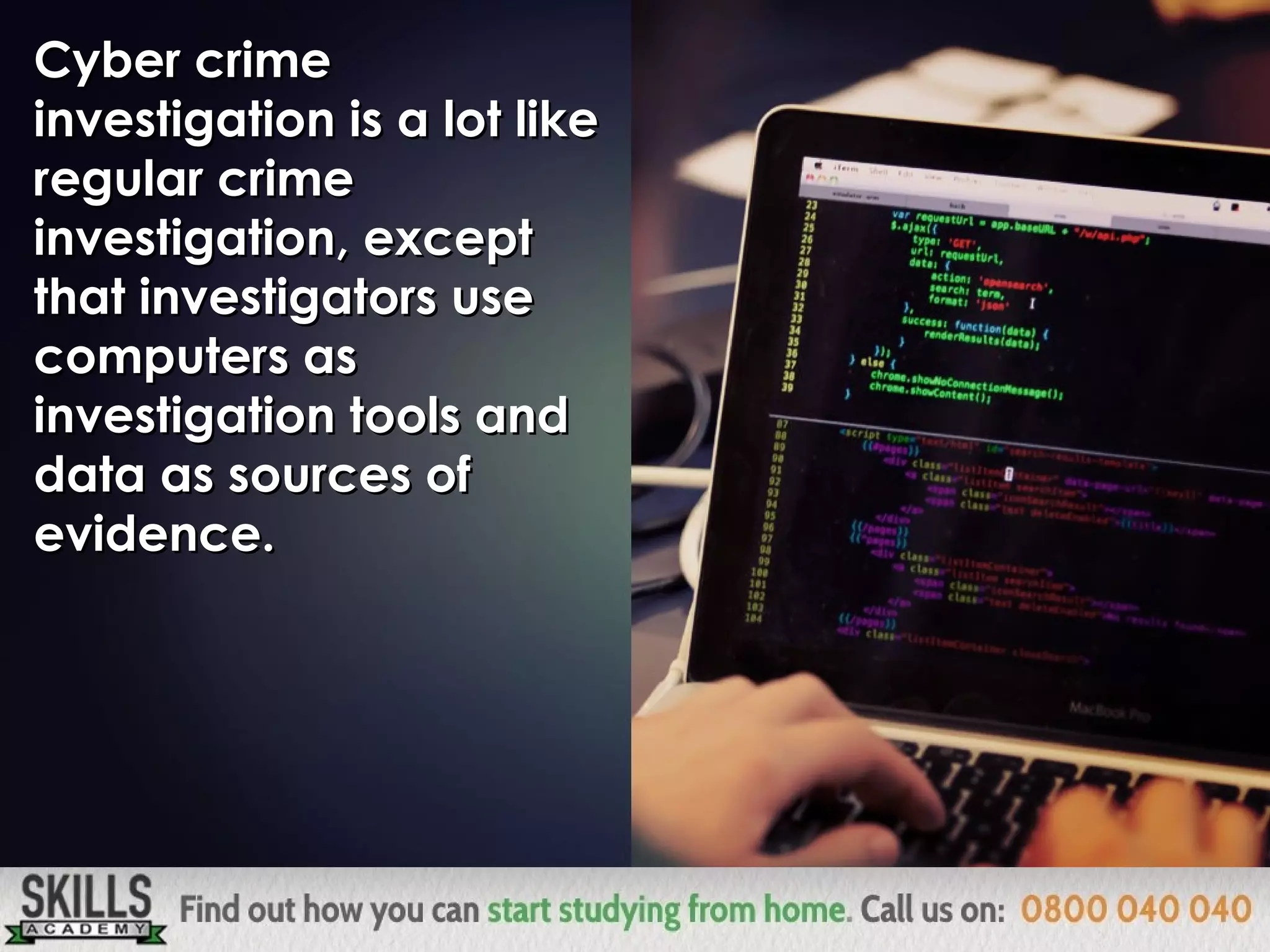 Cyber crimeCyber crime
investigation is a lot likeinvestigation is a lot like
regular crimeregular crime
investigation, exceptinvestigation, except
that investigators usethat investigators use
computers ascomputers as
investigation tools andinvestigation tools and
data as sources ofdata as sources of
evidence.evidence.
 