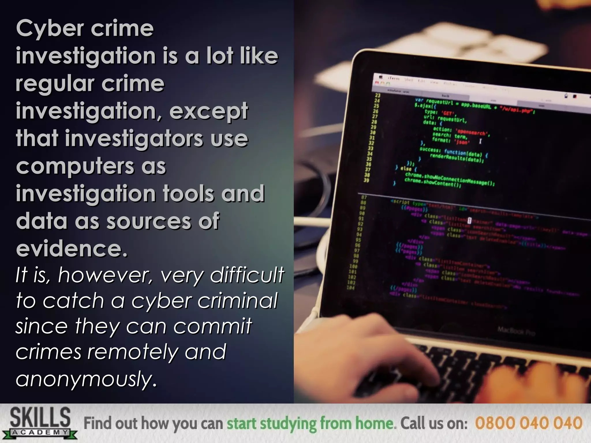 Cyber crimeCyber crime
investigation is a lot likeinvestigation is a lot like
regular crimeregular crime
investigation, exceptinvestigation, except
that investigators usethat investigators use
computers ascomputers as
investigation tools andinvestigation tools and
data as sources ofdata as sources of
evidence.evidence.
It is, however, very difficultIt is, however, very difficult
to catch a cyber criminalto catch a cyber criminal
since they can commitsince they can commit
crimes remotely andcrimes remotely and
anonymouslyanonymously..
 