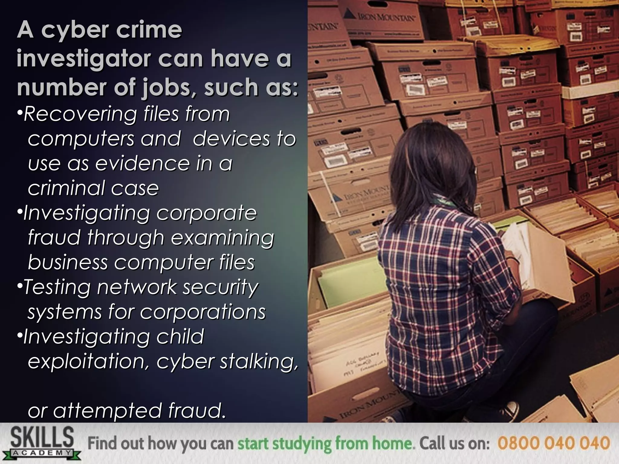 A cyber crimeA cyber crime
investigator can have ainvestigator can have a
number of jobs, such as:number of jobs, such as:
•Recovering files fromRecovering files from
computers and devices tocomputers and devices to
use as evidence in ause as evidence in a
criminal casecriminal case
•Investigating corporateInvestigating corporate
fraud through examiningfraud through examining
business computer filesbusiness computer files
•Testing network securityTesting network security
systems for corporationssystems for corporations
•Investigating childInvestigating child
exploitation, cyber stalking,exploitation, cyber stalking,
or attempted fraud.or attempted fraud.
 