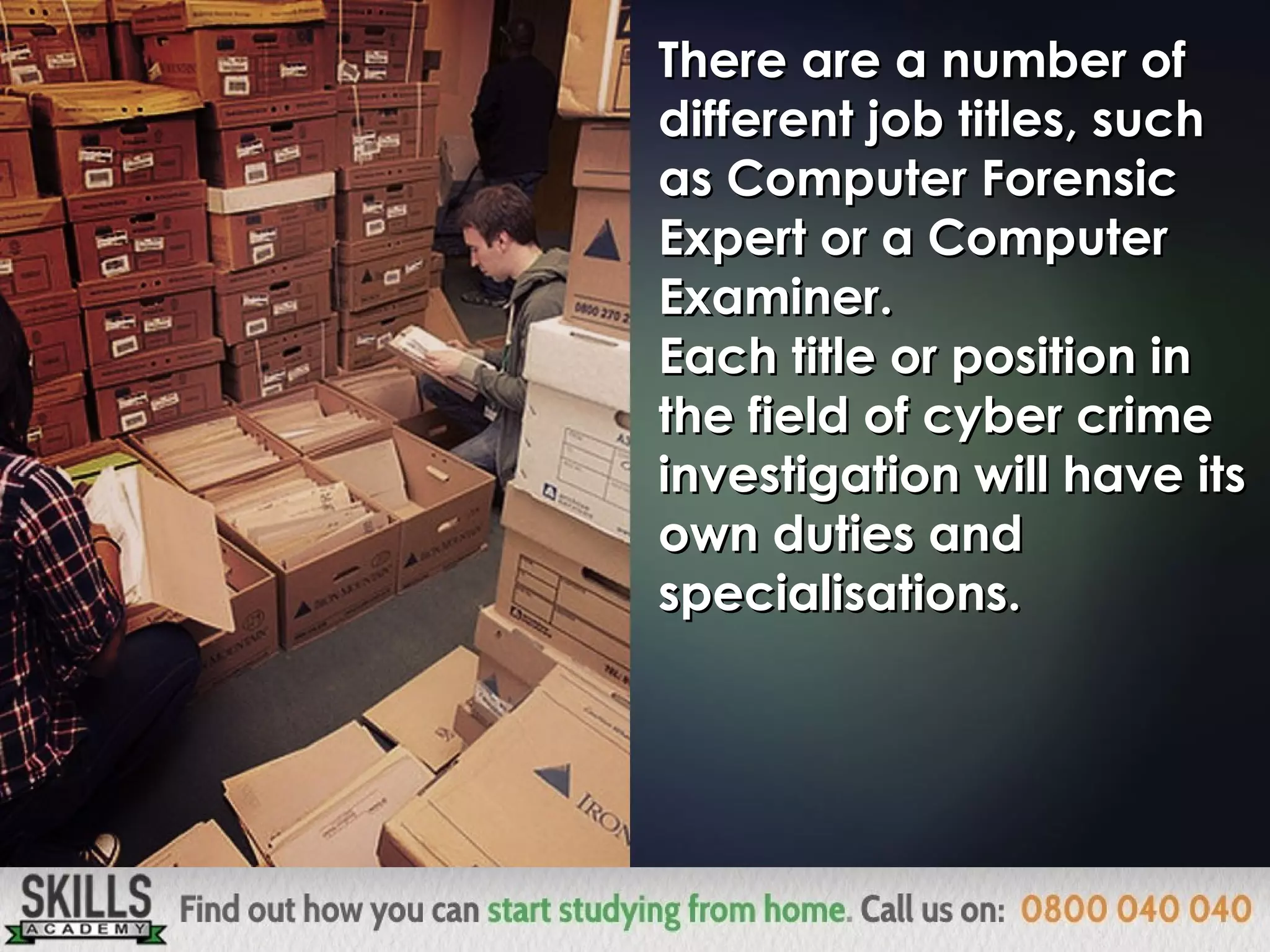 There are a number ofThere are a number of
different job titles, suchdifferent job titles, such
as Computer Forensicas Computer Forensic
Expert or a ComputerExpert or a Computer
Examiner.Examiner.
Each title or position inEach title or position in
the field of cyber crimethe field of cyber crime
investigation will have itsinvestigation will have its
own duties andown duties and
specialisations.specialisations.
 