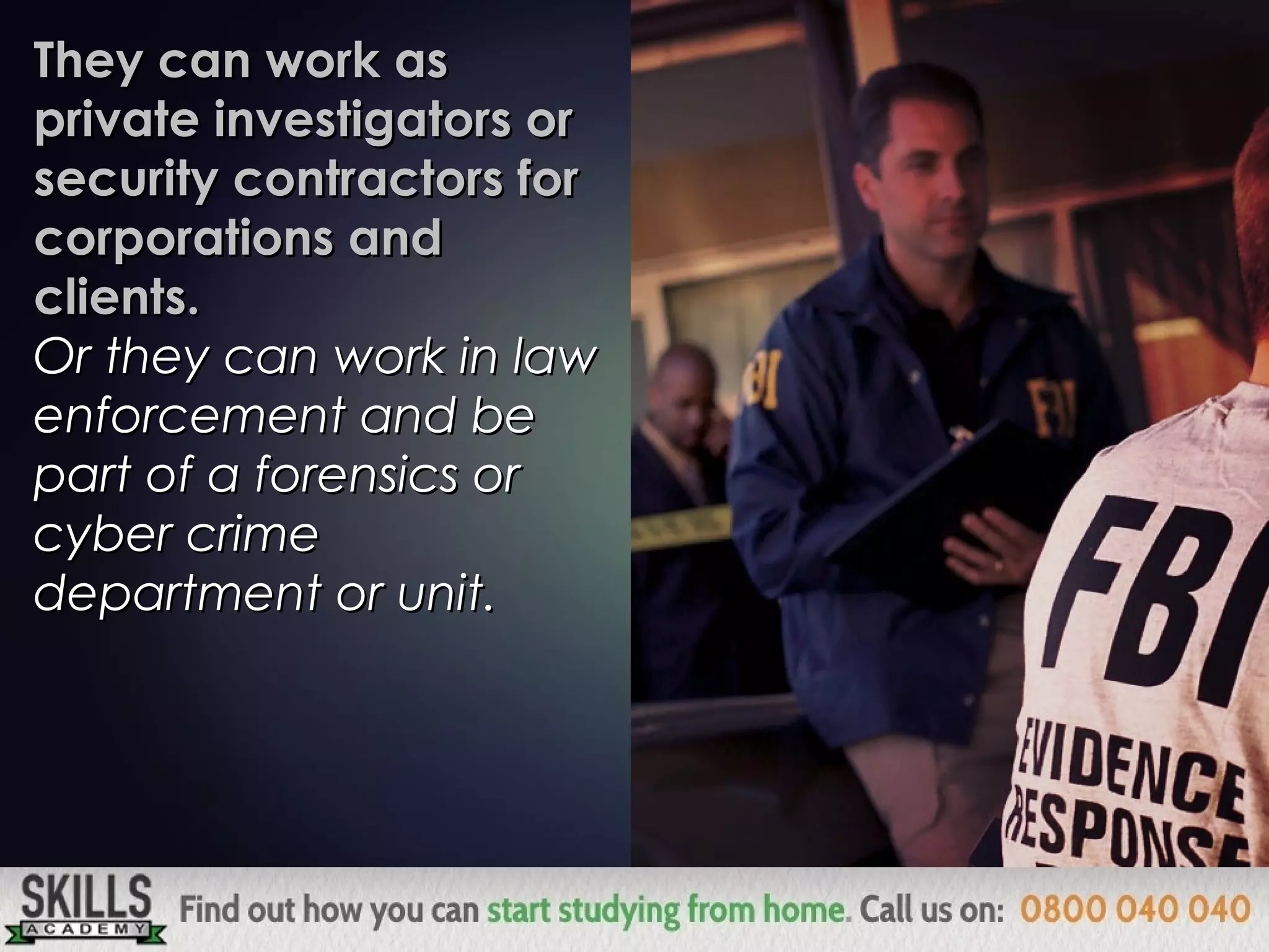 They can work asThey can work as
private investigators orprivate investigators or
security contractors forsecurity contractors for
corporations andcorporations and
clients.clients.
Or they can work in lawOr they can work in law
enforcement and beenforcement and be
part of a forensics orpart of a forensics or
cyber crimecyber crime
department or unit.department or unit.
 