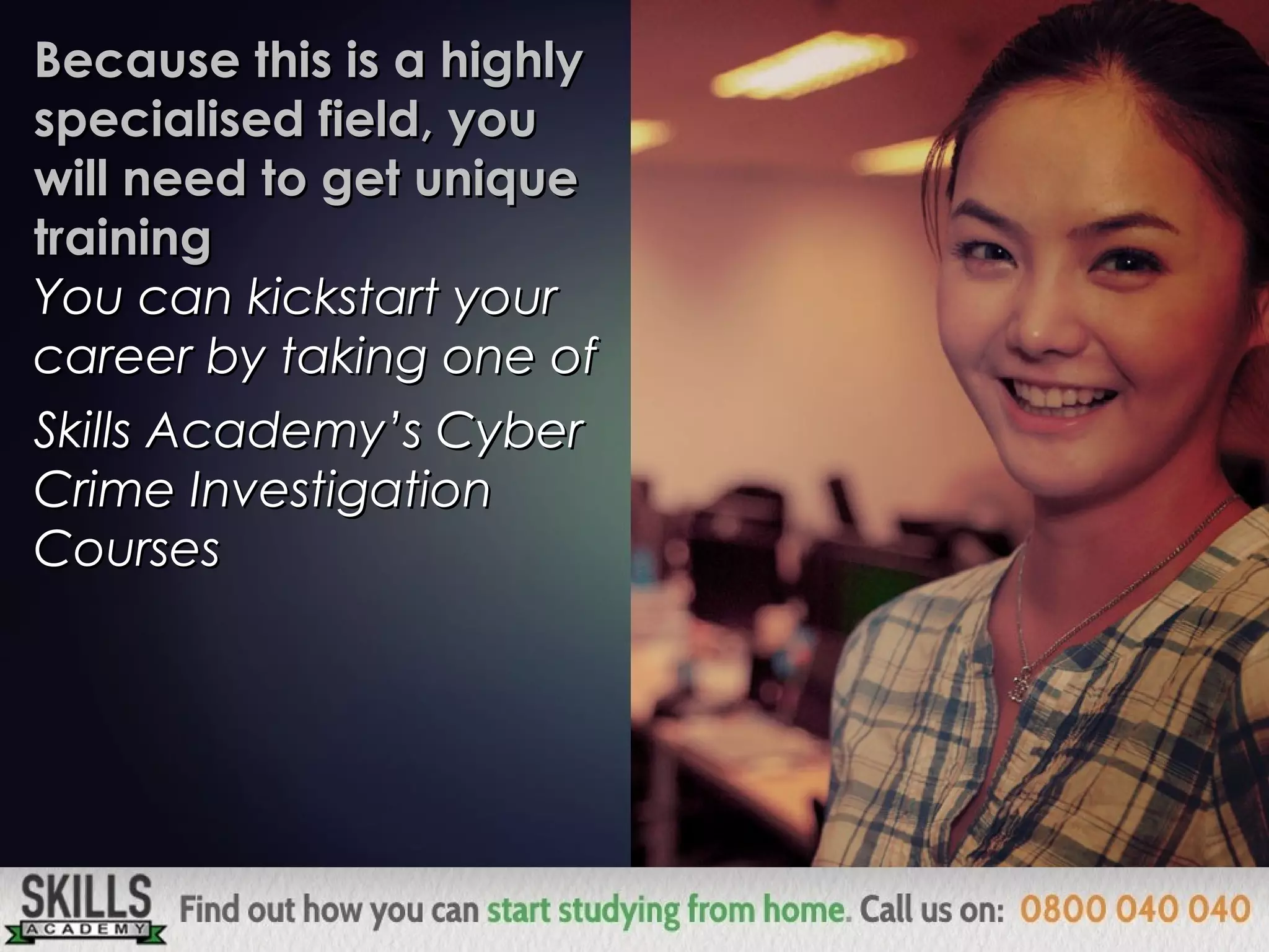 Because this is a highlyBecause this is a highly
specialised field, youspecialised field, you
will need to get uniquewill need to get unique
trainingtraining
You can kickstart yourYou can kickstart your
career by taking one ofcareer by taking one of
Skills Academy’s Cyber Crime Investigation CoursesSkills Academy’s Cyber Crime Investigation Courses
 
