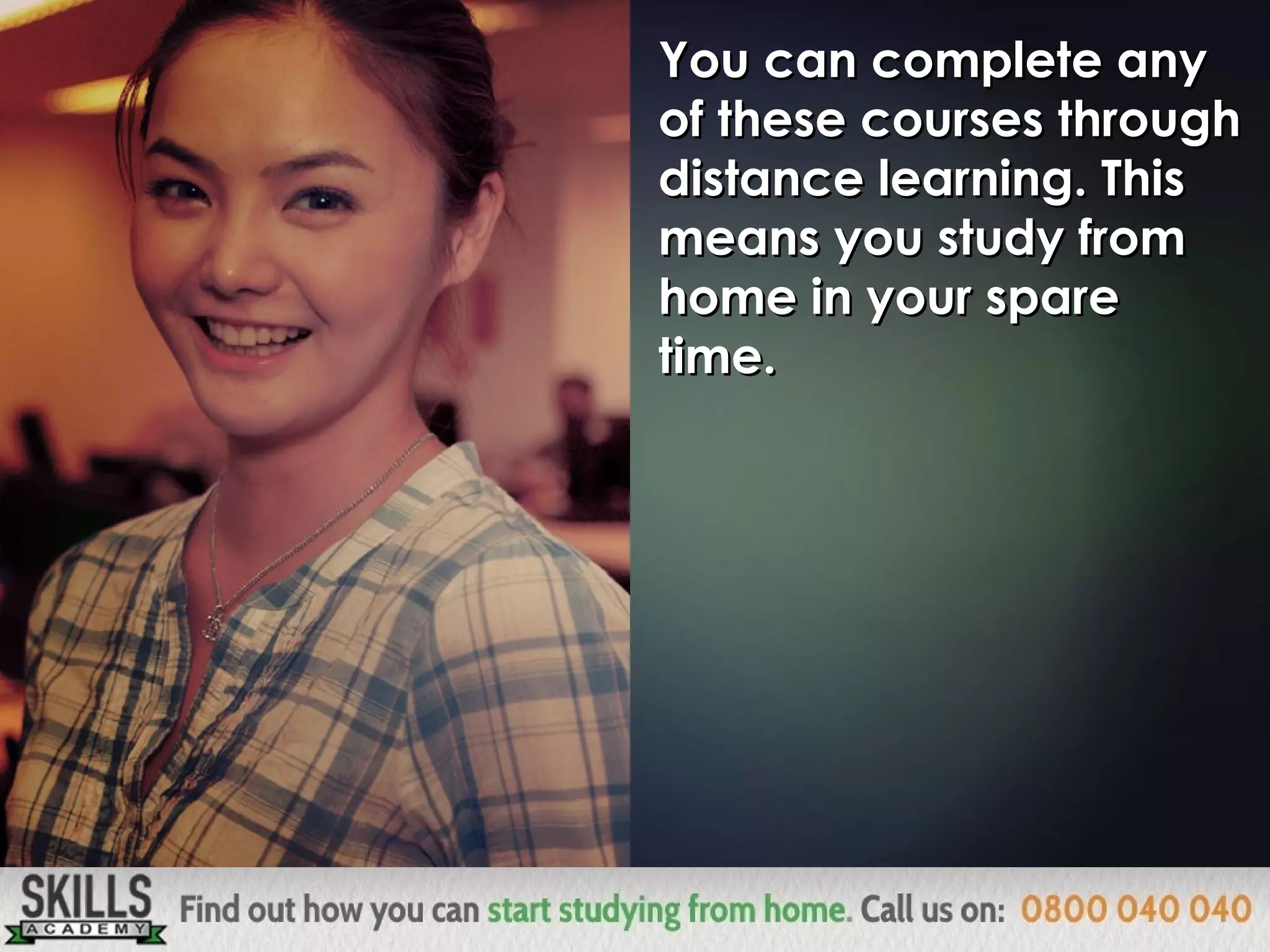 You can complete anyYou can complete any
of these courses throughof these courses through
distance learning. Thisdistance learning. This
means you study frommeans you study from
home in your sparehome in your spare
time.time.
 
