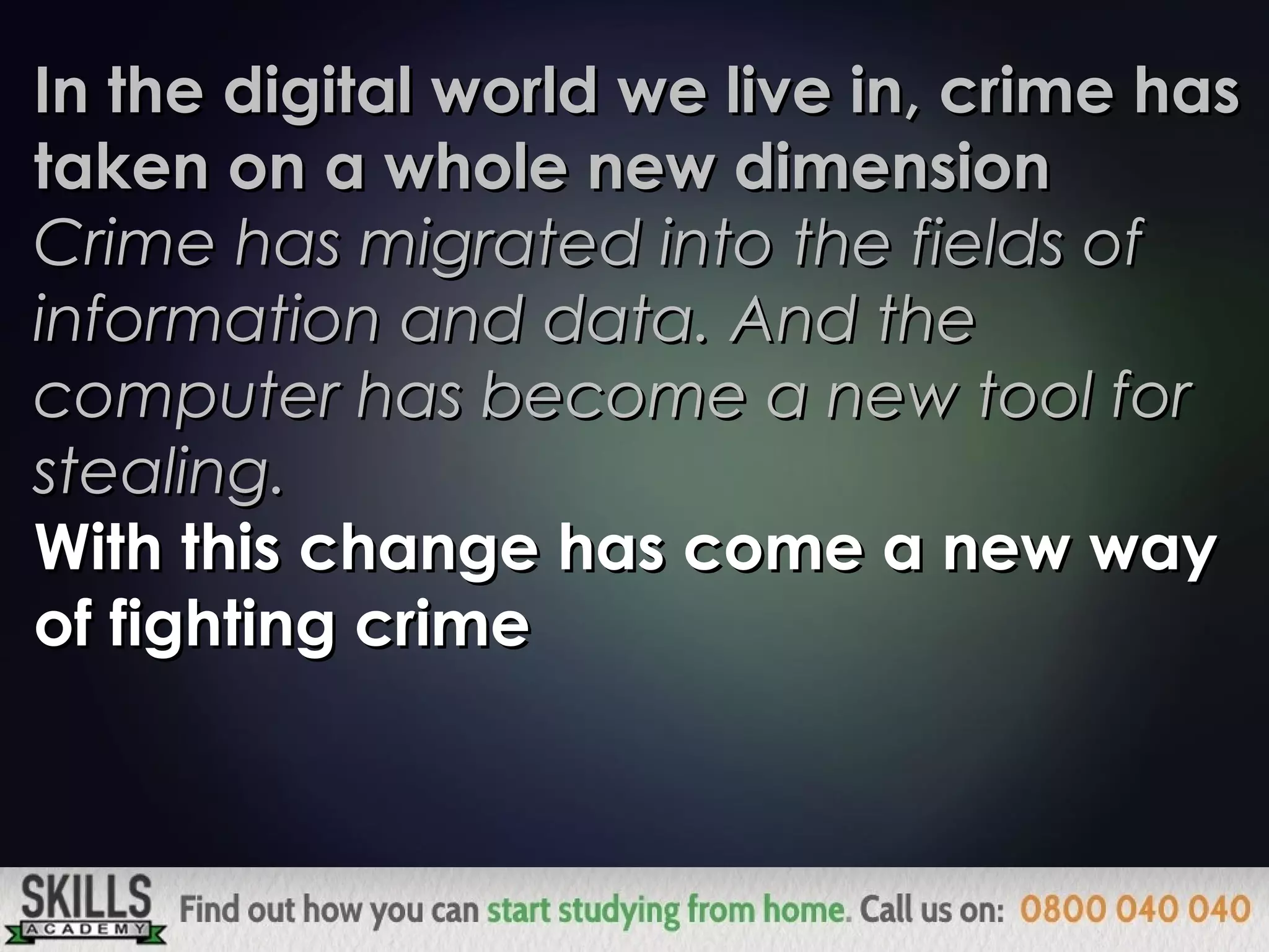In the digital world we live in, crime hasIn the digital world we live in, crime has
taken on a whole new dimensiontaken on a whole new dimension
Crime has migrated into the fields ofCrime has migrated into the fields of
information and data. And theinformation and data. And the
computer has become a new tool forcomputer has become a new tool for
stealing.stealing.
With this change has come a new wayWith this change has come a new way
of fighting crimeof fighting crime
 