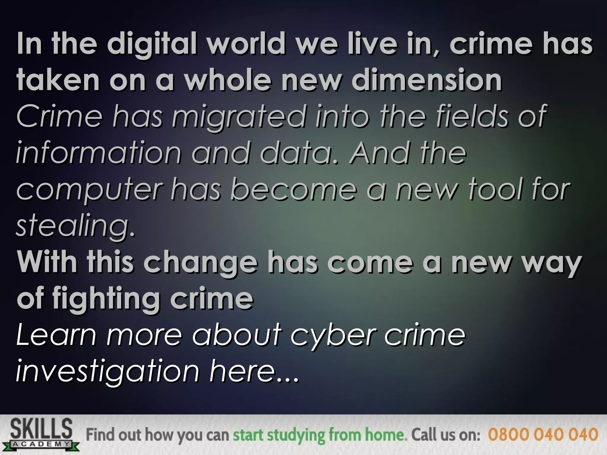 In the digital world we live in, crime hasIn the digital world we live in, crime has
taken on a whole new dimensiontaken on a whole new dimension
Crime has migrated into the fields ofCrime has migrated into the fields of
information and data. And theinformation and data. And the
computer has become a new tool forcomputer has become a new tool for
stealing.stealing.
With this change has come a new wayWith this change has come a new way
of fighting crimeof fighting crime
Learn more about cyber crimeLearn more about cyber crime
investigation here...investigation here...
 