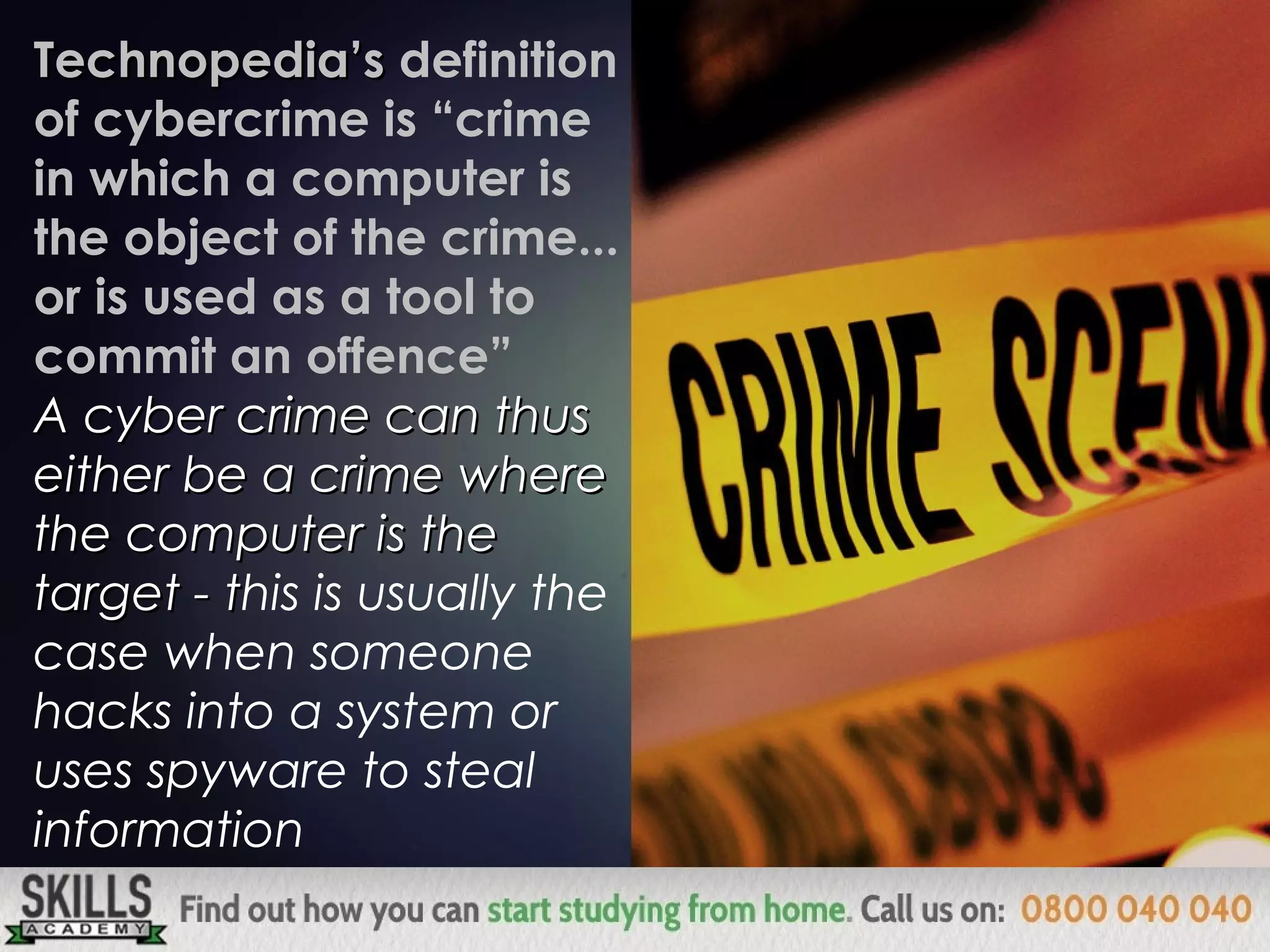 Technopedia’sTechnopedia’s definition
of cybercrime is “crime
in which a computer is
the object of the crime...
or is used as a tool to
commit an offence”
A cyber crime can thusA cyber crime can thus
either be a crime whereeither be a crime where
the computer is thethe computer is the
target -target - tthis is usually the
case when someone
hacks into a system or
uses spyware to steal
information
 