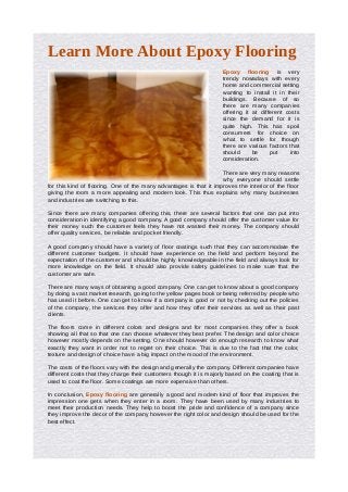 Learn More About Epoxy Flooring
                                                                    Epoxy flooring is very
                                                                    trendy nowadays with every
                                                                    home and commercial setting
                                                                    wanting to install it in their
                                                                    buildings. Because of so
                                                                    there are many companies
                                                                    offering it at different costs
                                                                    since the demand for it is
                                                                    quite high. This has spoil
                                                                    consumers for choice on
                                                                    what to settle for though
                                                                    there are various factors that
                                                                    should      be     put    into
                                                                    consideration.

                                                                    There are very many reasons
                                                                    why everyone should settle
for this kind of flooring. One of the many advantages is that it improves the interior of the floor
giving the room a more appealing and modern look. This thus explains why many businesses
and industries are switching to this.

Since there are many companies offering this, there are several factors that one can put into
consideration in identifying a good company. A good company should offer the customer value for
their money such the customer feels they have not wasted their money. The company should
offer quality services, be reliable and pocket friendly.

A good company should have a variety of floor coatings such that they can accommodate the
different customer budgets. It should have experience on the field and perform beyond the
expectation of the customer and should be highly knowledgeable in the field and always look for
more knowledge on the field. It should also provide safety guidelines to make sure that the
customer are safe.

There are many ways of obtaining a good company. One can get to know about a good company
by doing a vast market research, going to the yellow pages book or being referred by people who
has used it before. One can get to know if a company is good or not by checking out the policies
of the company, the services they offer and how they offer their services as well as their past
clients.

The floors come in different colors and designs and for most companies they offer a book
showing all that so that one can choose whatever they best prefer. The design and color choice
however mostly depends on the setting. One should however do enough research to know what
exactly they want in order not to regret on their choice. This is due to the fact that the color,
texture and design of choice have a big impact on the mood of the environment.

The costs of the floors vary with the design and generally the company. Different companies have
different costs that they charge their customers though it is majorly based on the coating that is
used to coat the floor. Some coatings are more expensive than others.

In conclusion, Epoxy flooring are generally a good and modern kind of floor that improves the
impression one gets when they enter in a room. They have been used by many industries to
meet their production needs. They help to boost the pride and confidence of a company since
they improve the decor of the company however the right color and design should be used for the
best effect.
 