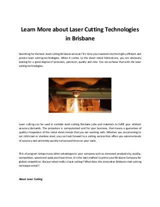 Learn More about Laser Cutting Technologies in Brisbane 
Searching for the best steel cutting Brisbane services? It's time you invested into the highly efficient and precise laser cutting technologies. When it comes to the sheet metal fabrications, you are obviously looking for a great degree of precision, precision, quality and rate. You can achieve that with the laser cutting technologies. 
Laser cutting can be used in variable steel cutting Brisbane jobs and materials to fulfill your strictest accuracy demands. The procedure is computerized and for your business, that means a guarantee of quality irrespective of the metal sheet metals that you are working with. Whether you are planning to cut mild steel or stainless steel, you can look forward to a cutting service that offers you extreme levels of accuracy and extremely quickly turnaround times on your tasks. 
This of program brings many other advantages to your company such as increased productivity, quality, competition, speed and quick purchase times. It is the best method to prime your Brisbane Company for global competition. But just what really is laser cutting? What does this innovative Brisbane steel cutting technique entail? 
About Laser Cutting 
 