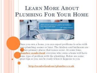LEARN MORE ABOUT
PLUMBING FOR YOUR HOME




 Once you own a home, you can expect problems to arise with
 your plumbing sooner or later. The kitchen and bathroom are
 the two primary places that issues occur. At some time,
 plumber sunderland everyone who owns a home will have
 some type of problem with the plumbing. Below are some
 great tips so you can be ready when it happens to you.

        http://sunderlandsno1plumber.co.uk
 