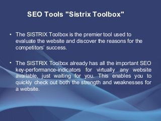• The SISTRIX Toolbox is the premier tool used to
evaluate the website and discover the reasons for the
competitors’ success.
• The SISTRIX Toolbox already has all the important SEO
key-performance-indicators for virtually any website
available, just waiting for you. This enables you to
quickly check out both the strength and weaknesses for
a website.
SEO Tools "Sistrix Toolbox"
 