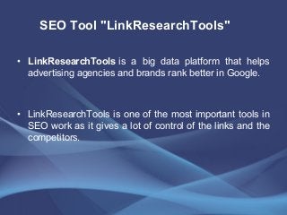 • LinkResearchTools is a big data platform that helps
advertising agencies and brands rank better in Google.
• LinkResearchTools is one of the most important tools in
SEO work as it gives a lot of control of the links and the
competitors.
SEO Tool "LinkResearchTools"
 