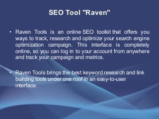 SEO Tool "Raven"
• Raven Tools is an online SEO toolkit that offers you
ways to track, research and optimize your search engine
optimization campaign. This interface is completely
online, so you can log in to your account from anywhere
and track your campaign and metrics.
• Raven Tools brings the best keyword research and link
building tools under one roof in an easy-to-user
interface.
 