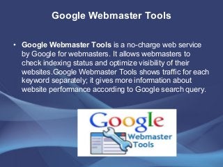 Google Webmaster Tools
• Google Webmaster Tools is a no-charge web service
by Google for webmasters. It allows webmasters to
check indexing status and optimize visibility of their
websites.Google Webmaster Tools shows traffic for each
keyword separately; it gives more information about
website performance according to Google search query.
 