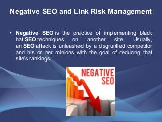 Negative SEO and Link Risk Management
• Negative SEO is the practice of implementing black
hat SEO techniques on another site. Usually,
an SEO attack is unleashed by a disgruntled competitor
and his or her minions with the goal of reducing that
site's rankings.
 