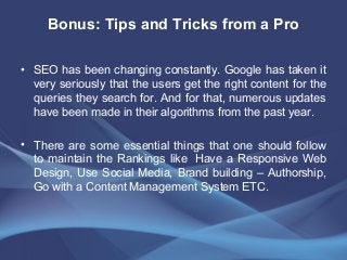 Bonus: Tips and Tricks from a Pro
• SEO has been changing constantly. Google has taken it
very seriously that the users get the right content for the
queries they search for. And for that, numerous updates
have been made in their algorithms from the past year.
• There are some essential things that one should follow
to maintain the Rankings like Have a Responsive Web
Design, Use Social Media, Brand building – Authorship,
Go with a Content Management System ETC.
 