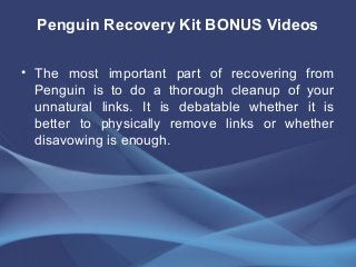 Penguin Recovery Kit BONUS Videos
• The most important part of recovering from
Penguin is to do a thorough cleanup of your
unnatural links. It is debatable whether it is
better to physically remove links or whether
disavowing is enough.
 
