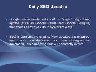 Daily SEO Updates
• Google occasionally rolls out a "major" algorithmic
update (such as Google Panda and Google Penguin)
that affects search results in significant ways.
• SEO is constantly changing. New updates are released,
new trends are discussed and new strategies are
developed. It is something that will constantly evolve.
 