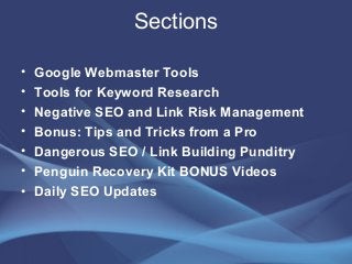 Sections
• Google Webmaster Tools
• Tools for Keyword Research
• Negative SEO and Link Risk Management
• Bonus: Tips and Tricks from a Pro
• Dangerous SEO / Link Building Punditry
• Penguin Recovery Kit BONUS Videos
• Daily SEO Updates
 