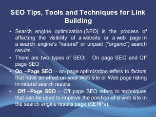 SEO Tips, Tools and Techniques for Link
Building
• Search engine optimization (SEO) is the process of
affecting the visibility of a website or a web page in
a search engine's "natural" or unpaid ("organic") search
results.
• There are two types of SEO: On page SEO and Off
page SEO
• On –Page SEO :- on-page optimization refers to factors
that have an effect on your Web site or Web page listing
in natural search results.
• Off –Page SEO :- Off page SEO refers to techniques
that can be used to improve the position of a web site in
the search engine results page (SERPs).
 