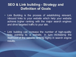 • Link Building is the process of establishing relevant,
inbound links to your website which help your website
achieve higher ranking with the major search engines
and drive targeted traffic to your site.
• Link building can increase the number of high-quality
links pointing to a website, in turn increasing the
likelihood of the website ranking highly in search engine
results.
SEO & Link building - Strategy and
Definition of Goals
 