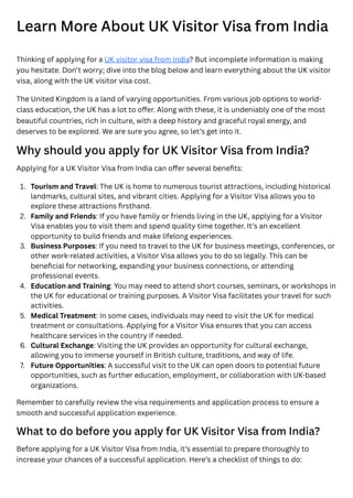 Learn More About UK Visitor Visa from India
Thinking of applying for a UK visitor visa from India? But incomplete information is making
you hesitate. Don’t worry; dive into the blog below and learn everything about the UK visitor
visa, along with the UK visitor visa cost.
The United Kingdom is a land of varying opportunities. From various job options to world-
class education, the UK has a lot to offer. Along with these, it is undeniably one of the most
beautiful countries, rich in culture, with a deep history and graceful royal energy, and
deserves to be explored. We are sure you agree, so let’s get into it.
Why should you apply for UK Visitor Visa from India?
Applying for a UK Visitor Visa from India can offer several benefits:
Remember to carefully review the visa requirements and application process to ensure a
smooth and successful application experience.
What to do before you apply for UK Visitor Visa from India?
Before applying for a UK Visitor Visa from India, it’s essential to prepare thoroughly to
increase your chances of a successful application. Here’s a checklist of things to do:
1. Tourism and Travel: The UK is home to numerous tourist attractions, including historical
landmarks, cultural sites, and vibrant cities. Applying for a Visitor Visa allows you to
explore these attractions firsthand.
2. Family and Friends: If you have family or friends living in the UK, applying for a Visitor
Visa enables you to visit them and spend quality time together. It’s an excellent
opportunity to build friends and make lifelong experiences.
3. Business Purposes: If you need to travel to the UK for business meetings, conferences, or
other work-related activities, a Visitor Visa allows you to do so legally. This can be
beneficial for networking, expanding your business connections, or attending
professional events.
4. Education and Training: You may need to attend short courses, seminars, or workshops in
the UK for educational or training purposes. A Visitor Visa facilitates your travel for such
activities.
5. Medical Treatment: In some cases, individuals may need to visit the UK for medical
treatment or consultations. Applying for a Visitor Visa ensures that you can access
healthcare services in the country if needed.
6. Cultural Exchange: Visiting the UK provides an opportunity for cultural exchange,
allowing you to immerse yourself in British culture, traditions, and way of life.
7. Future Opportunities: A successful visit to the UK can open doors to potential future
opportunities, such as further education, employment, or collaboration with UK-based
organizations.
 