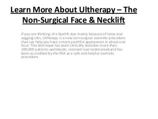 Learn More About Ultherapy – The
   Non-Surgical Face & Necklift
  If you are thinking of a facelift due mainly because of loose and
  sagging skin, Ultherapy is a new non-surgical cosmetic procedure
  that can help you have a more youthful appearance in about one
  hour. This technique has been clinically testedon more than
  100,000 patients worldwide, received rave testimonialsand has
  been accredited by the FDA as a safe and helpful cosmetic
  procedure.
 